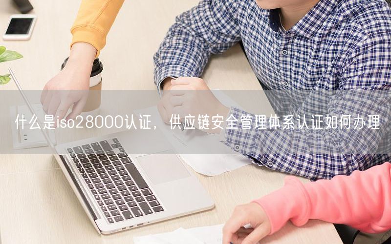 什么是iso28000認(rèn)證，供應(yīng)鏈安全管理體系認(rèn)證如何辦理(0)